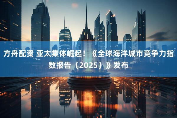 方舟配资 亚太集体崛起！《全球海洋城市竞争力指数报告（2025）》发布