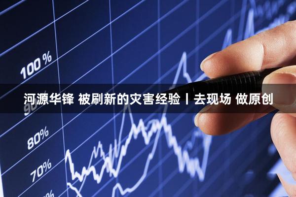 河源华锋 被刷新的灾害经验丨去现场 做原创