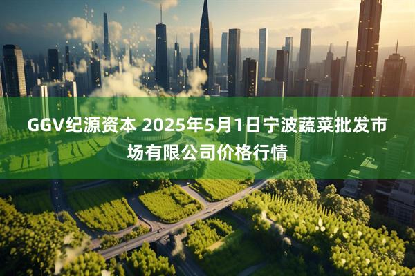 GGV纪源资本 2025年5月1日宁波蔬菜批发市场有限公司价格行情