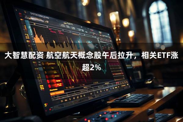 大智慧配资 航空航天概念股午后拉升，相关ETF涨超2%