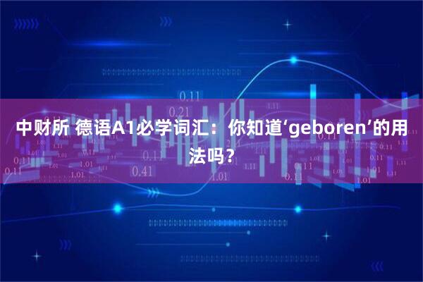 中财所 德语A1必学词汇:你知道‘geboren’的用法吗?