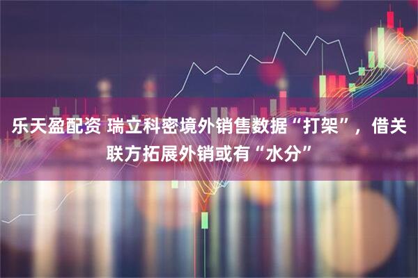 乐天盈配资 瑞立科密境外销售数据“打架”,借关联方拓展外销或有“水分”